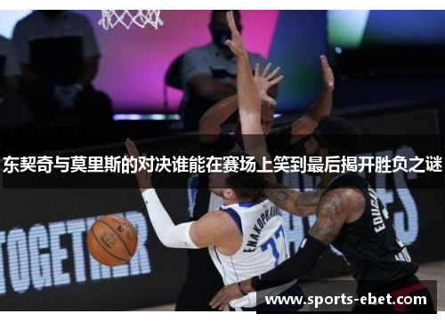 东契奇与莫里斯的对决谁能在赛场上笑到最后揭开胜负之谜